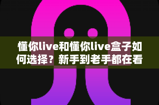 懂你live和懂你live盒子如何选择?新手到老手都在看的完整选购攻略 懂你live和懂你live盒子如何选择?新手到老手都在看的完整选购攻略