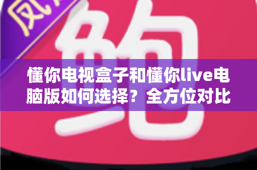懂你电视盒子和懂你live电脑版如何选择?全方位对比评测与场景化选购指南 懂你电视盒子和懂你live电脑版如何选择?全方位对比评测与场景化选购指南