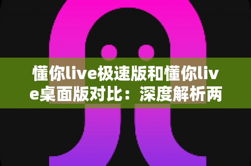懂你live极速版和懂你live桌面版对比:深度解析两大版本差异,助你选出最合适的直播助手 懂你live极速版和懂你live桌面版对比:深度解析两大版本差异,助你选出最合适的直播助手