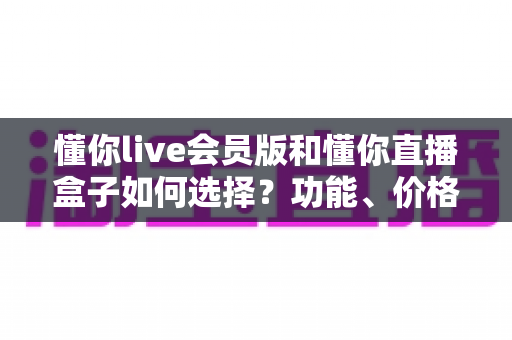 懂你live会员版和懂你直播盒子如何选择？功能、价格与人群适配一站式对比指南