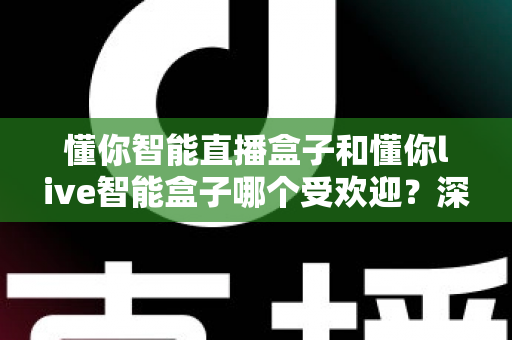 懂你智能直播盒子和懂你live智能盒子哪个受欢迎？深度对比分析与实用选购指南
