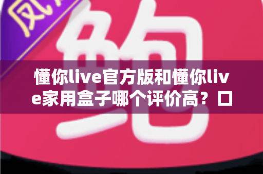 懂你live官方版和懂你live家用盒子哪个评价高?口碑深度对比与选购全攻略 懂你live官方版和懂你live家用盒子哪个评价高?口碑深度对比与选购全攻略