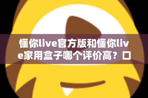 懂你live官方版和懂你live家用盒子哪个评价高？口碑深度对比与选购全攻略