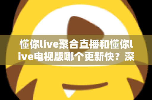 懂你live聚合直播和懂你live电视版哪个更新快？深度对比解析与选购指南