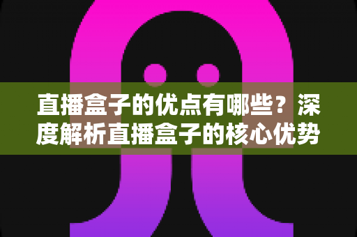 直播盒子的优点有哪些?深度解析直播盒子的核心优势与实用选购指南 直播盒子的优点有哪些?深度解析直播盒子的核心优势与实用选购指南