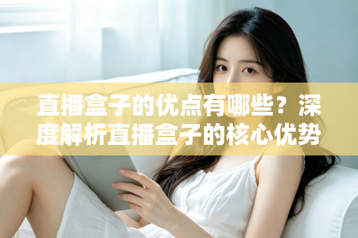 直播盒子的优点有哪些？深度解析直播盒子的核心优势与实用选购指南