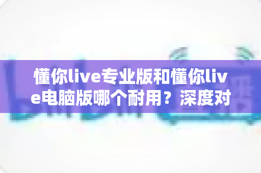 懂你live专业版和懂你live电脑版哪个耐用?深度对比测评助你选对版本 懂你live专业版和懂你live电脑版哪个耐用?深度对比测评助你选对版本
