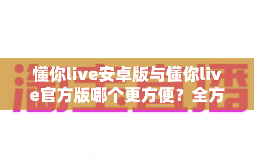 懂你live安卓版与懂你live官方版哪个更方便？全方位对比分析与下载使用指南