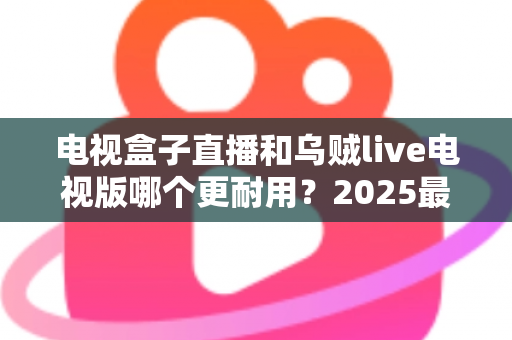 电视盒子直播和乌贼live电视版哪个更耐用?2025最新深度对比评测与避坑选购指南 电视盒子直播和乌贼live电视版哪个更耐用?2025最新深度对比评测与避坑选购指南