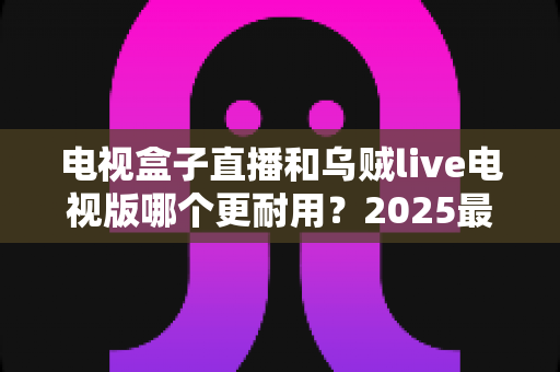 电视盒子直播和乌贼live电视版哪个更耐用?2025最新深度对比评测与避坑选购指南 电视盒子直播和乌贼live电视版哪个更耐用?2025最新深度对比评测与避坑选购指南