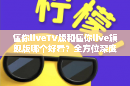 懂你liveTV版和懂你live旗舰版哪个好看？全方位深度对比测评，帮你找到最适合的观影版本