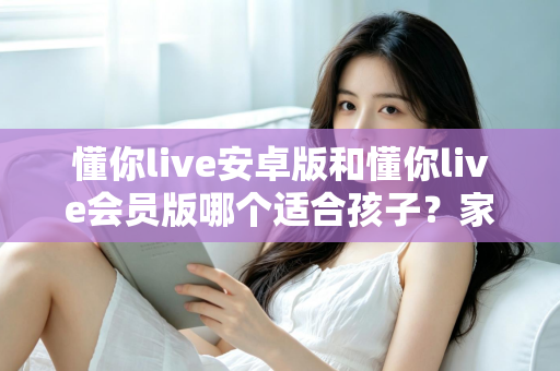 懂你live安卓版和懂你live会员版哪个适合孩子？家长必读的选择指南