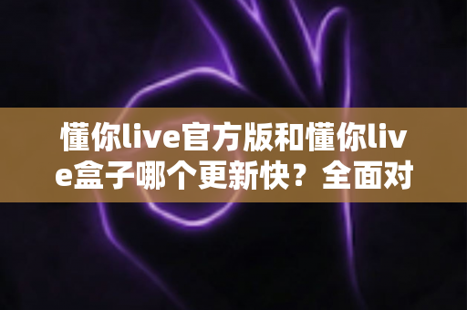 懂你live官方版和懂你live盒子哪个更新快？全面对比解析助你快速选择最佳版本