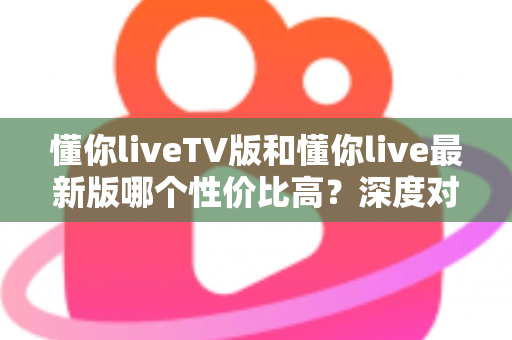 懂你liveTV版和懂你live最新版哪个性价比高？深度对比帮你选对版本