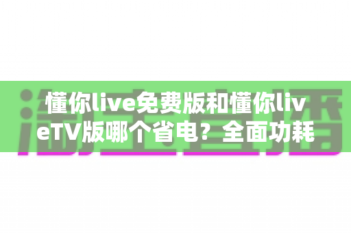 懂你live免费版和懂你liveTV版哪个省电？全面功耗对比分析与省电指南