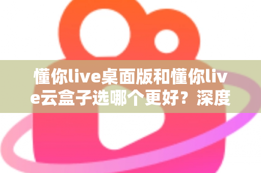 懂你live桌面版和懂你live云盒子选哪个更好？深度对比解析与选购避坑指南