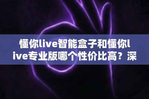 懂你live智能盒子和懂你live专业版哪个性价比高?深度对比评测帮你选对不花冤枉钱 懂你live智能盒子和懂你live专业版哪个性价比高?深度对比评测帮你选对不花冤枉钱