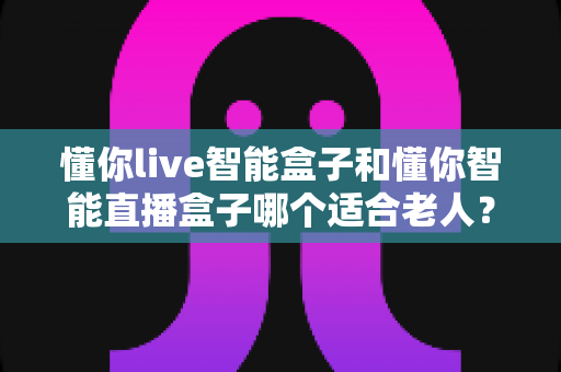懂你live智能盒子和懂你智能直播盒子哪个适合老人？长辈智能盒子选购全攻略