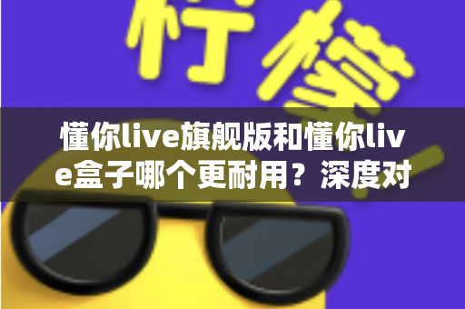 懂你live旗舰版和懂你live盒子哪个更耐用?深度对比分析助你做出明智选购决策 懂你live旗舰版和懂你live盒子哪个更耐用?深度对比分析助你做出明智选购决策