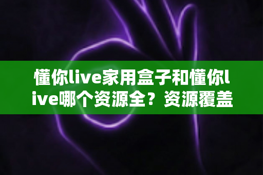懂你live家用盒子和懂你live哪个资源全?资源覆盖、观看体验与选择建议一文讲清 懂你live家用盒子和懂你live哪个资源全?资源覆盖、观看体验与选择建议一文讲清
