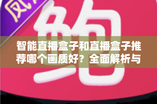 智能直播盒子和直播盒子推荐哪个画质好？全面解析与选购指南帮你找到高清答案