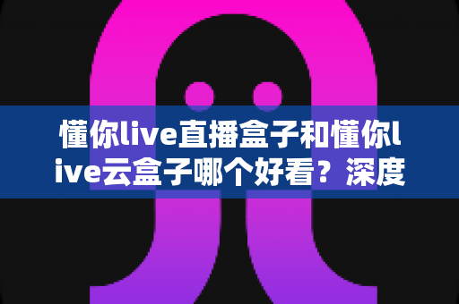 懂你live直播盒子和懂你live云盒子哪个好看？深度外观对比评测，帮你选出最适合家居风格的电视盒颜值之选