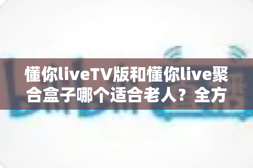 懂你liveTV版和懂你live聚合盒子哪个适合老人？全方位对比分析帮你做出最佳选择