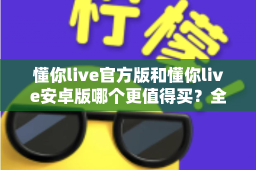 懂你live官方版和懂你live安卓版哪个更值得买？全维度对比测评助你做出明智选择
