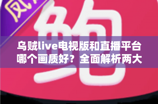 乌贼live电视版和直播平台哪个画质好？全面解析两大观看方式的画质差异与实用选择指南