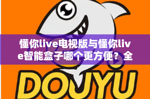 懂你live电视版与懂你live智能盒子哪个更方便？全面对比评测助你轻松选出最适合的大屏观影方案