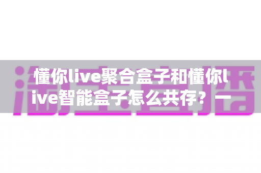 懂你live聚合盒子和懂你live智能盒子怎么共存？一文读懂双盒共存方案与实用技巧