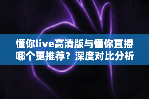 懂你live高清版与懂你直播哪个更推荐？深度对比分析帮你做出最佳选择