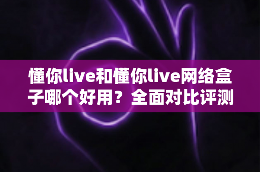 懂你live和懂你live网络盒子哪个好用？全面对比评测帮你找到最合适的观影选择