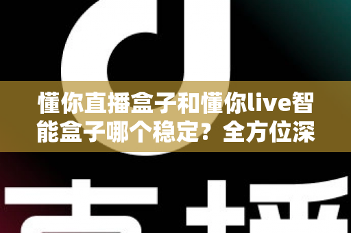 懂你直播盒子和懂你live智能盒子哪个稳定？全方位深度对比与选购指南