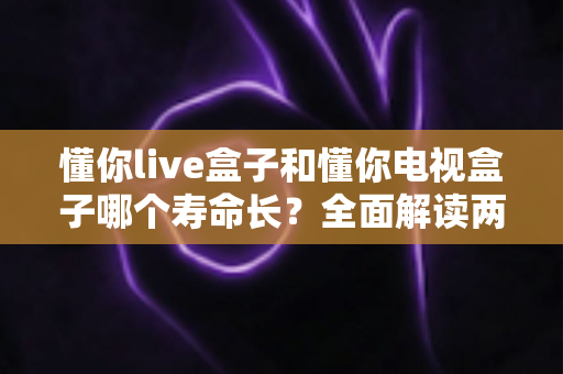 懂你live盒子和懂你电视盒子哪个寿命长？全面解读两款盒子耐用性差异与延长使用年限的实用保养指南