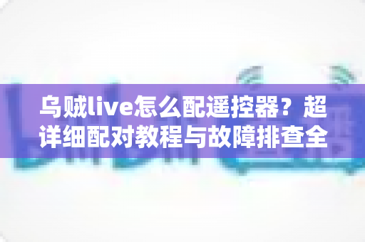 乌贼live怎么配遥控器？超详细配对教程与故障排查全攻略助你轻松掌控直播体验