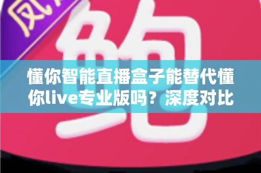 懂你智能直播盒子能替代懂你live专业版吗？深度对比分析与选购指南全解析