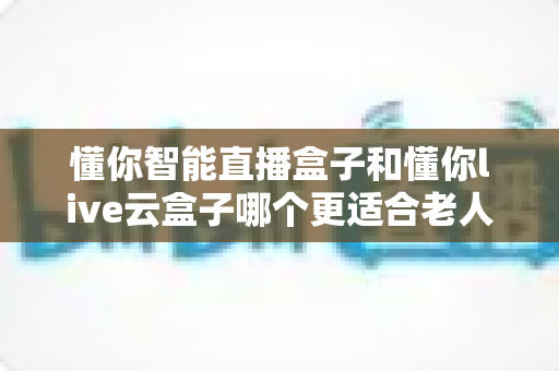 懂你智能直播盒子和懂你live云盒子哪个更适合老人用？适老化电视盒子全面对比与选购攻略