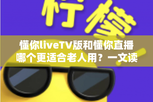 懂你liveTV版和懂你直播哪个更适合老人用？一文读懂两大版本差异，帮长辈选对看直播软件