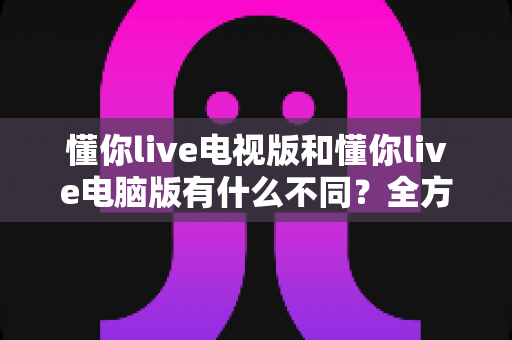 懂你live电视版和懂你live电脑版有什么不同？全方位对比解析，帮你选出最适合的大屏观看方案