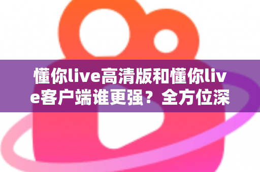 懂你live高清版和懂你live客户端谁更强？全方位深度对比评测，帮你选出最适合自己的版本