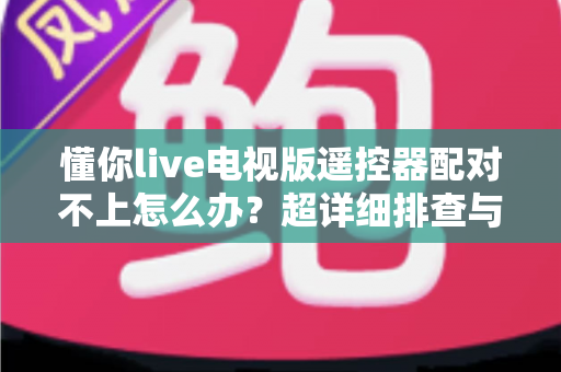 懂你live电视版遥控器配对不上怎么办？超详细排查与解决指南全攻略