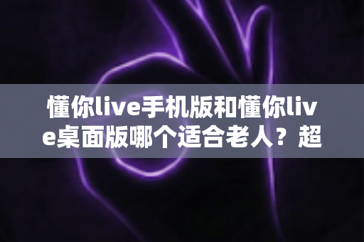 懂你live手机版和懂你live桌面版哪个适合老人?超全对比指南,帮爸妈选对不踩坑 懂你live手机版和懂你live桌面版哪个适合老人?超全对比指南,帮爸妈选对不踩坑