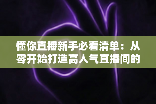 懂你直播新手必看清单：从零开始打造高人气直播间的全流程实战指南