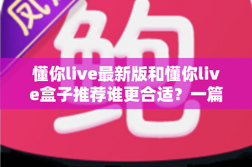 懂你live最新版和懂你live盒子推荐谁更合适?一篇讲透差异、场景与选购策略的实用指南 懂你live最新版和懂你live盒子推荐谁更合适?一篇讲透差异、场景与选购策略的实用指南