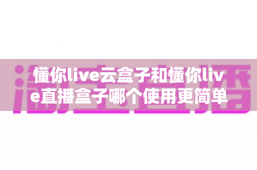 懂你live云盒子和懂你live直播盒子哪个使用更简单？新手友好度全面对比，一篇文章帮你选对不踩坑