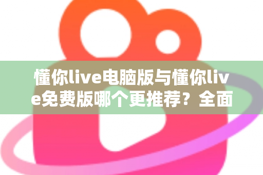 懂你live电脑版与懂你live免费版哪个更推荐？全面对比帮你做出最适合自己的选择