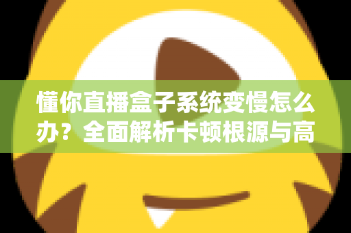 懂你直播盒子系统变慢怎么办？全面解析卡顿根源与高效优化方案