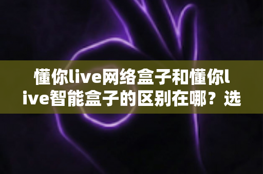 懂你live网络盒子和懂你live智能盒子的区别在哪？选购前必看的深度对比指南