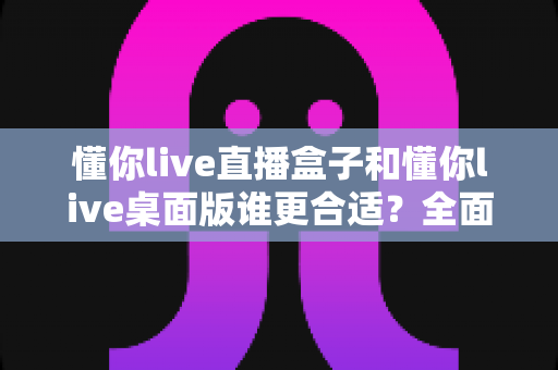 懂你live直播盒子和懂你live桌面版谁更合适？全面对比分析帮你找到最佳直播方案